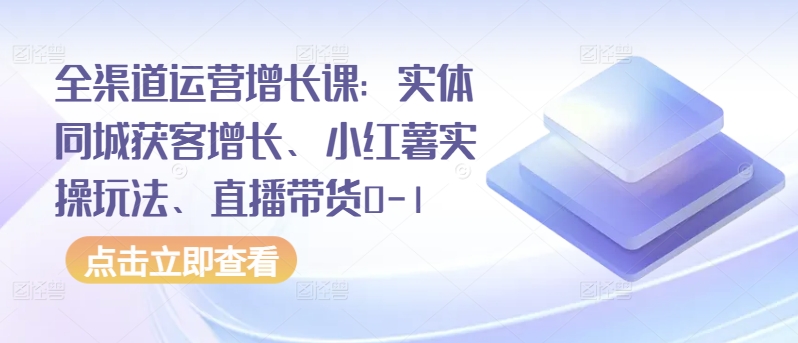 全渠道运营增长课：实体同城获客增长、小红薯实操玩法、直播带货0-1-初创源码