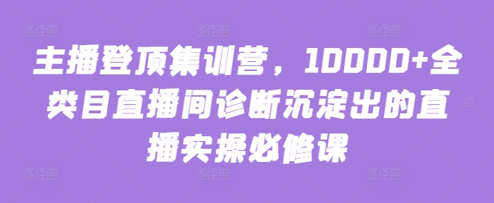 主播登顶集训营，10000+全类目直播间诊断沉淀出的直播实操必修课-初创源码