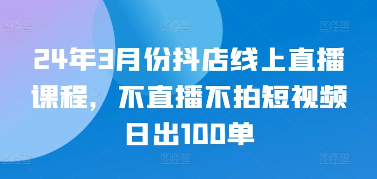 24年3月份抖店线上直播课程，不直播不拍短视频日出100单-初创源码