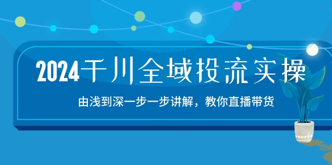 2024千川全域投流精品实操：由谈到深一步一步讲解，教你直播带货（15节）-初创源码